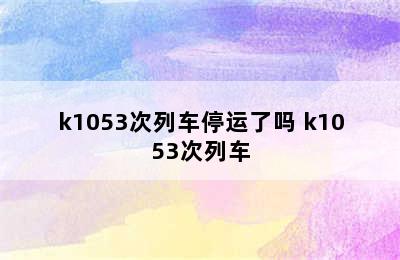 k1053次列车停运了吗 k1053次列车